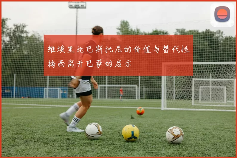 维埃里论巴斯托尼的价值与替代性梅西离开巴萨的启示