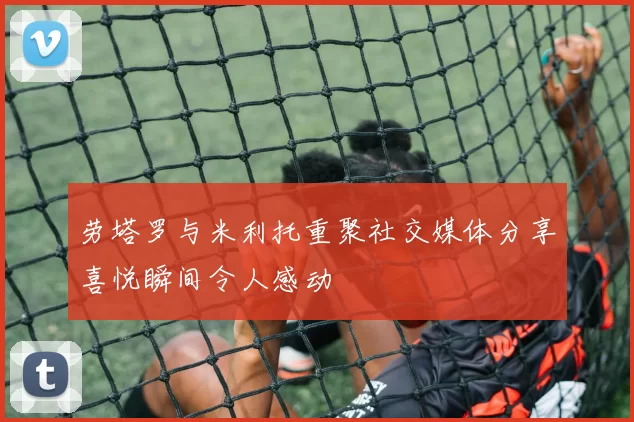 劳塔罗与米利托重聚社交媒体分享喜悦瞬间令人感动