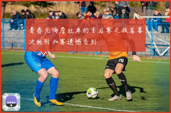 青春无悔詹杜库的季后赛之旅落幕次轮附加赛遗憾告别