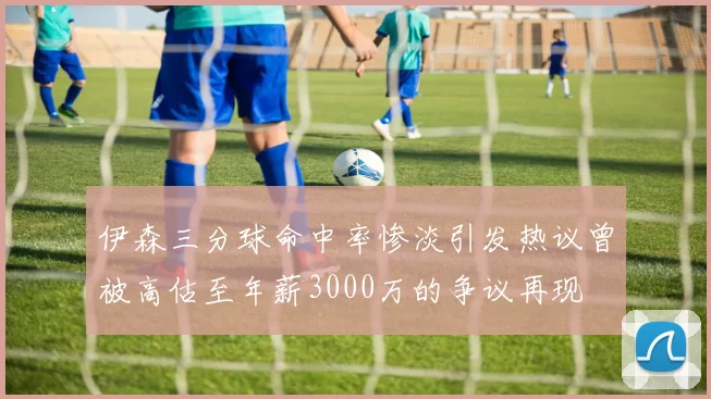 伊森三分球命中率惨淡引发热议曾被高估至年薪3000万的争议再现