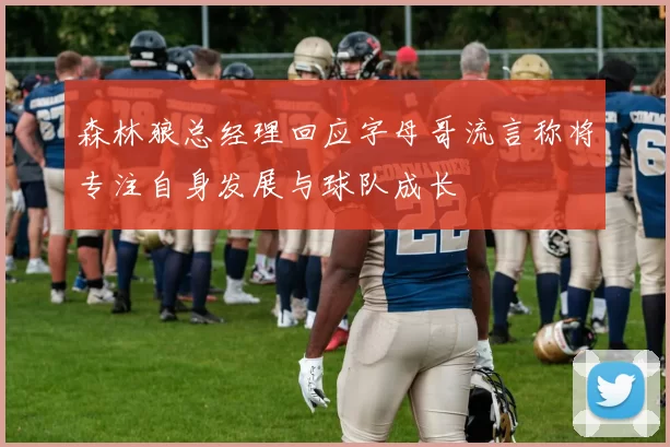 森林狼总经理回应字母哥流言称将专注自身发展与球队成长