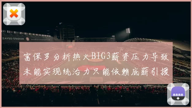 富保罗分析热火BIG3薪资压力导致未能实现统治力只能依赖底薪引援