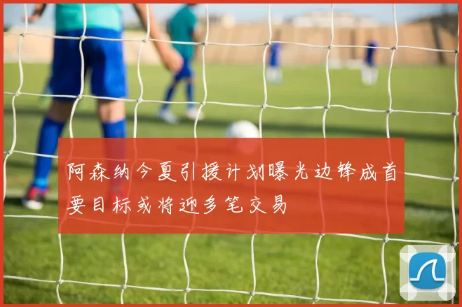 阿森纳今夏引援计划曝光边锋成首要目标或将迎多笔交易