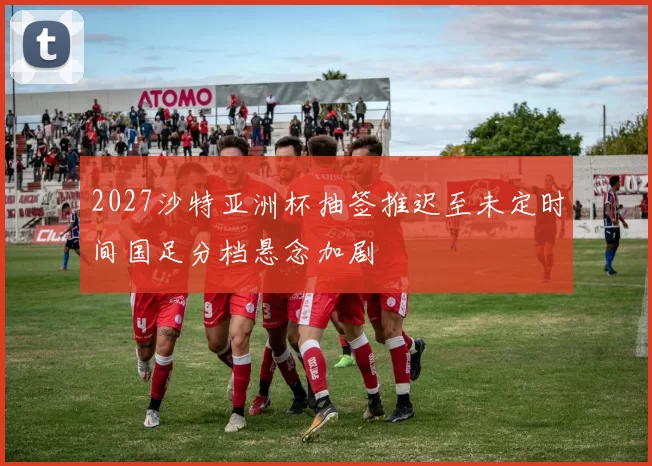 2027沙特亚洲杯抽签推迟至未定时间国足分档悬念加剧