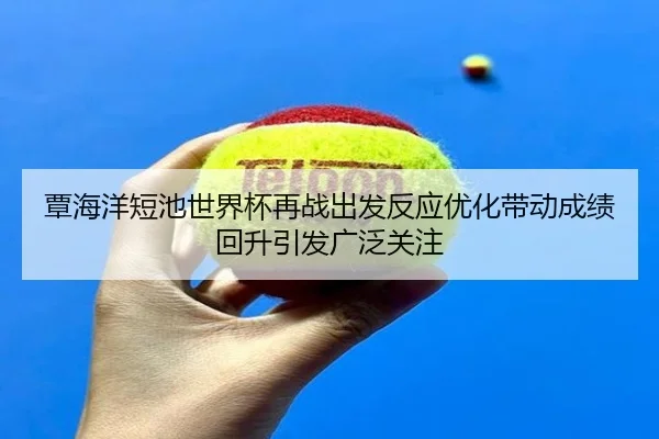 覃海洋短池世界杯再战出发反应优化带动成绩回升引发广泛关注 - jiuyou